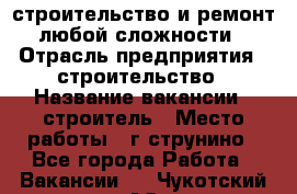 строительство и ремонт  любой сложности  › Отрасль предприятия ­ строительство › Название вакансии ­ строитель › Место работы ­ г струнино - Все города Работа » Вакансии   . Чукотский АО